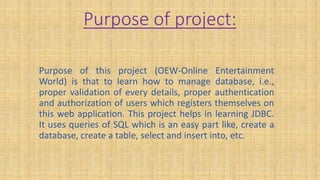 Purpose of project:
Purpose of this project (OEW-Online Entertainment
World) is that to learn how to manage database, i.e.,
proper validation of every details, proper authentication
and authorization of users which registers themselves on
this web application. This project helps in learning JDBC.
It uses queries of SQL which is an easy part like, create a
database, create a table, select and insert into, etc.
 