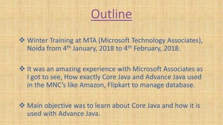 Outline
 Winter Training at MTA (Microsoft Technology Associates),
Noida from 4th January, 2018 to 4th February, 2018.
 It was an amazing experience with Microsoft Associates as
I got to see, How exactly Core Java and Advance Java used
in the MNC’s like Amazon, Flipkart to manage database.
 Main objective was to learn about Core Java and how it is
used with Advance Java.
 