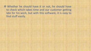  Whether he should have it or not, he should have
to check which takes time and our customer getting
late for his work, but with this software, it is easy to
find stuff easily.
 