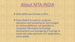 About MTA-INDIA
 MTA-INDIA was formed in 2011.
 Diversified & focused on computer
education and consulting for technologies
on various platforms, we specialize in
computer information technology
development and management trainings to
match the wide spectrum of IT applications
across globe.
 