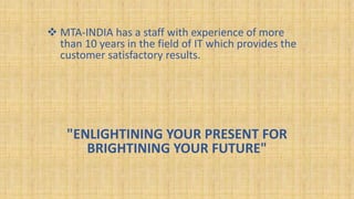  MTA-INDIA has a staff with experience of more
than 10 years in the field of IT which provides the
customer satisfactory results.
"ENLIGHTINING YOUR PRESENT FOR
BRIGHTINING YOUR FUTURE"
 