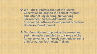  We - The IT Professionals of the Fourth
Generation belongs to the field of Internet
and Intranet Engineering, Networking
Environment, System Administration,
Customized Software Development & Custom
Hardware Development.
 Our Commitment to provide the consulting
and training has enabled us to carve a niche
for ourselves in the fiercely competitive arena
of Information Technology Training.
 