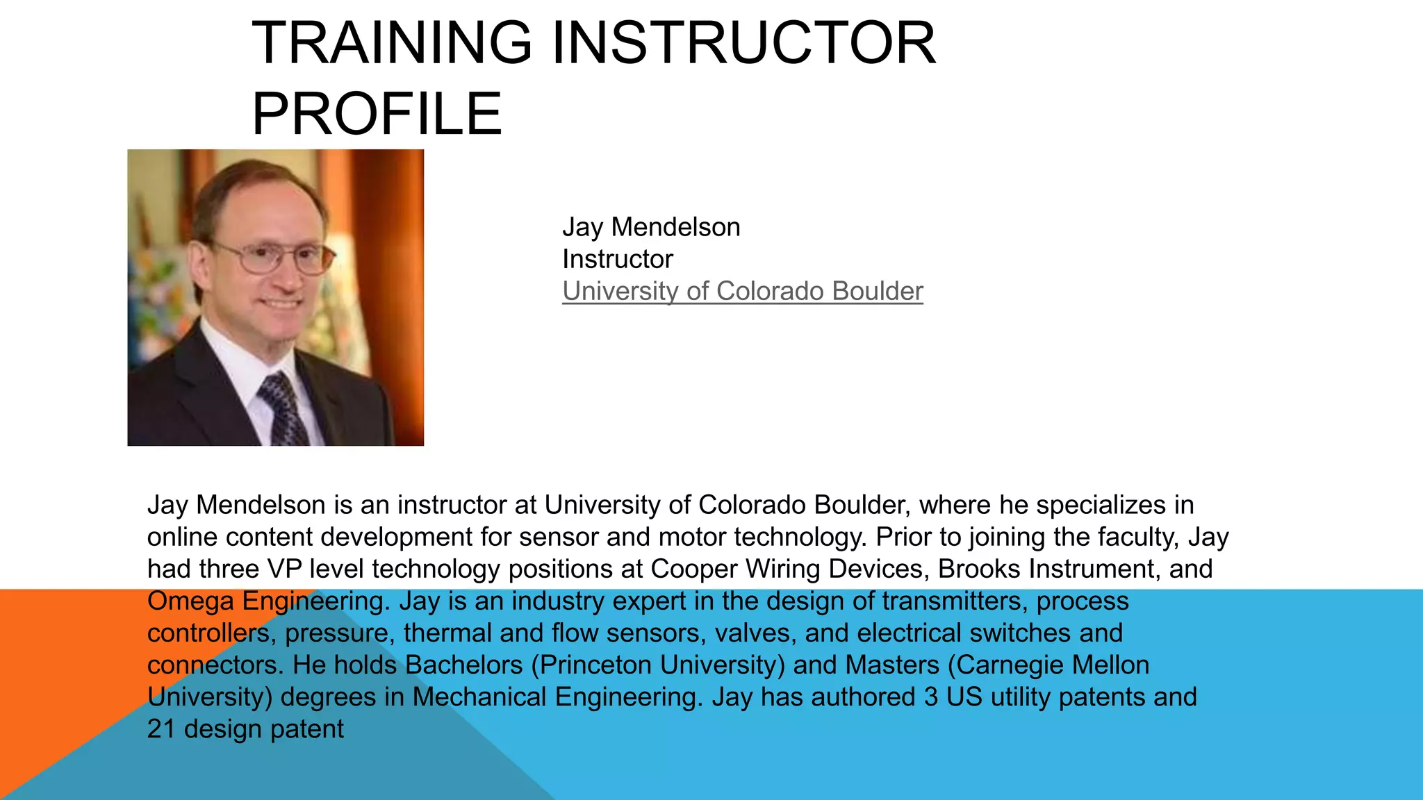 Jay Mendelson is an instructor at University of Colorado Boulder, where he specializes in
online content development for sensor and motor technology. Prior to joining the faculty, Jay
had three VP level technology positions at Cooper Wiring Devices, Brooks Instrument, and
Omega Engineering. Jay is an industry expert in the design of transmitters, process
controllers, pressure, thermal and flow sensors, valves, and electrical switches and
connectors. He holds Bachelors (Princeton University) and Masters (Carnegie Mellon
University) degrees in Mechanical Engineering. Jay has authored 3 US utility patents and
21 design patent
Jay Mendelson
Instructor
University of Colorado Boulder
TRAINING INSTRUCTOR
PROFILE
 