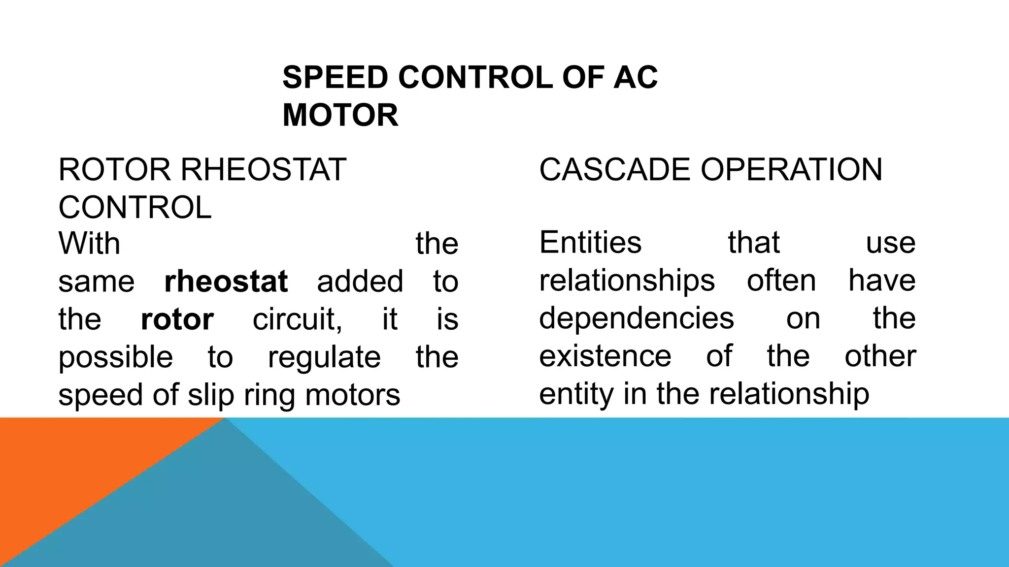 SPEED CONTROL OF AC
MOTOR
ROTOR RHEOSTAT
CONTROL
CASCADE OPERATION
Entities that use
relationships often have
dependencies on the
existence of the other
entity in the relationship
With the
same rheostat added to
the rotor circuit, it is
possible to regulate the
speed of slip ring motors
 