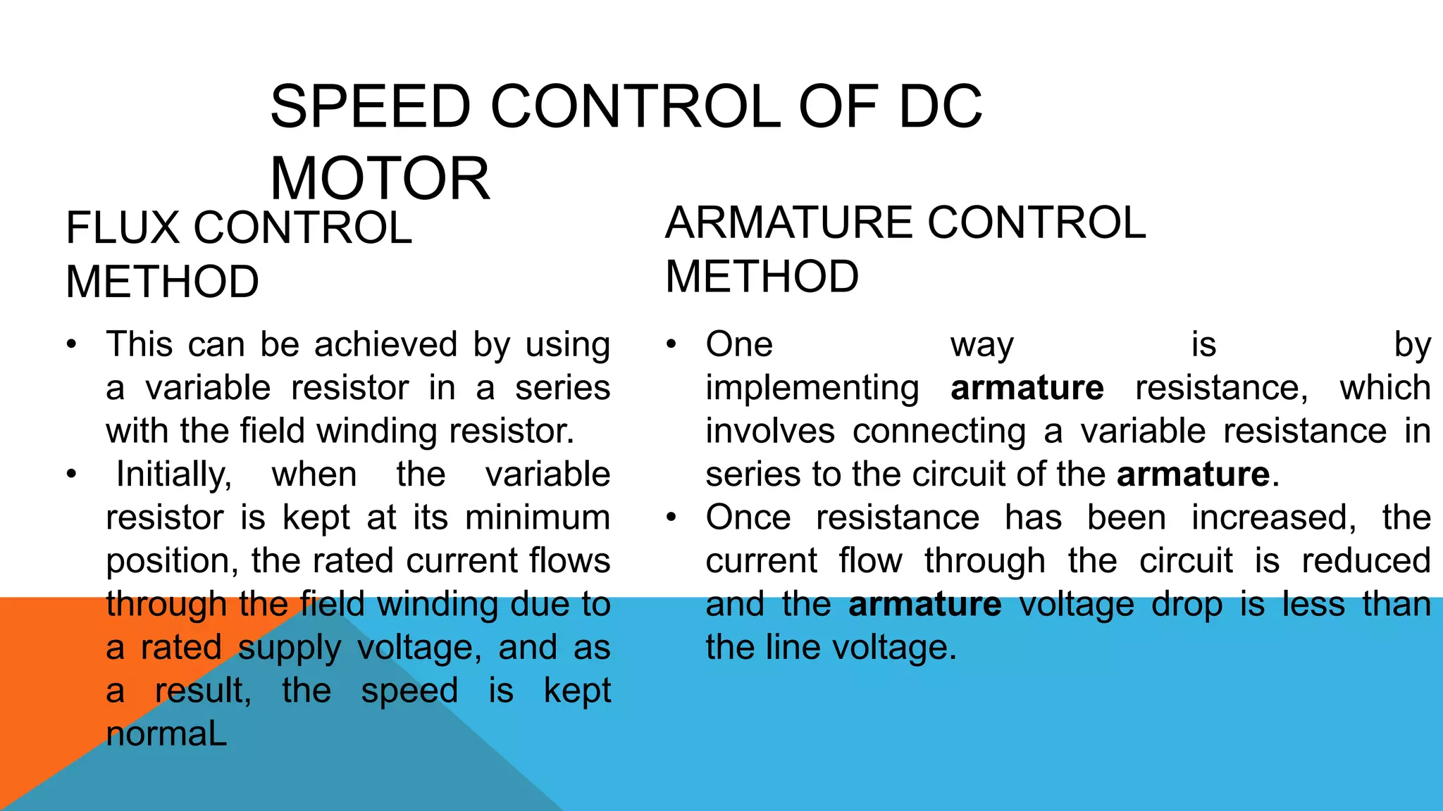 SPEED CONTROL OF DC
MOTOR
FLUX CONTROL
METHOD
• This can be achieved by using
a variable resistor in a series
with the field winding resistor.
• Initially, when the variable
resistor is kept at its minimum
position, the rated current flows
through the field winding due to
a rated supply voltage, and as
a result, the speed is kept
normaL
ARMATURE CONTROL
METHOD
• One way is by
implementing armature resistance, which
involves connecting a variable resistance in
series to the circuit of the armature.
• Once resistance has been increased, the
current flow through the circuit is reduced
and the armature voltage drop is less than
the line voltage.
 