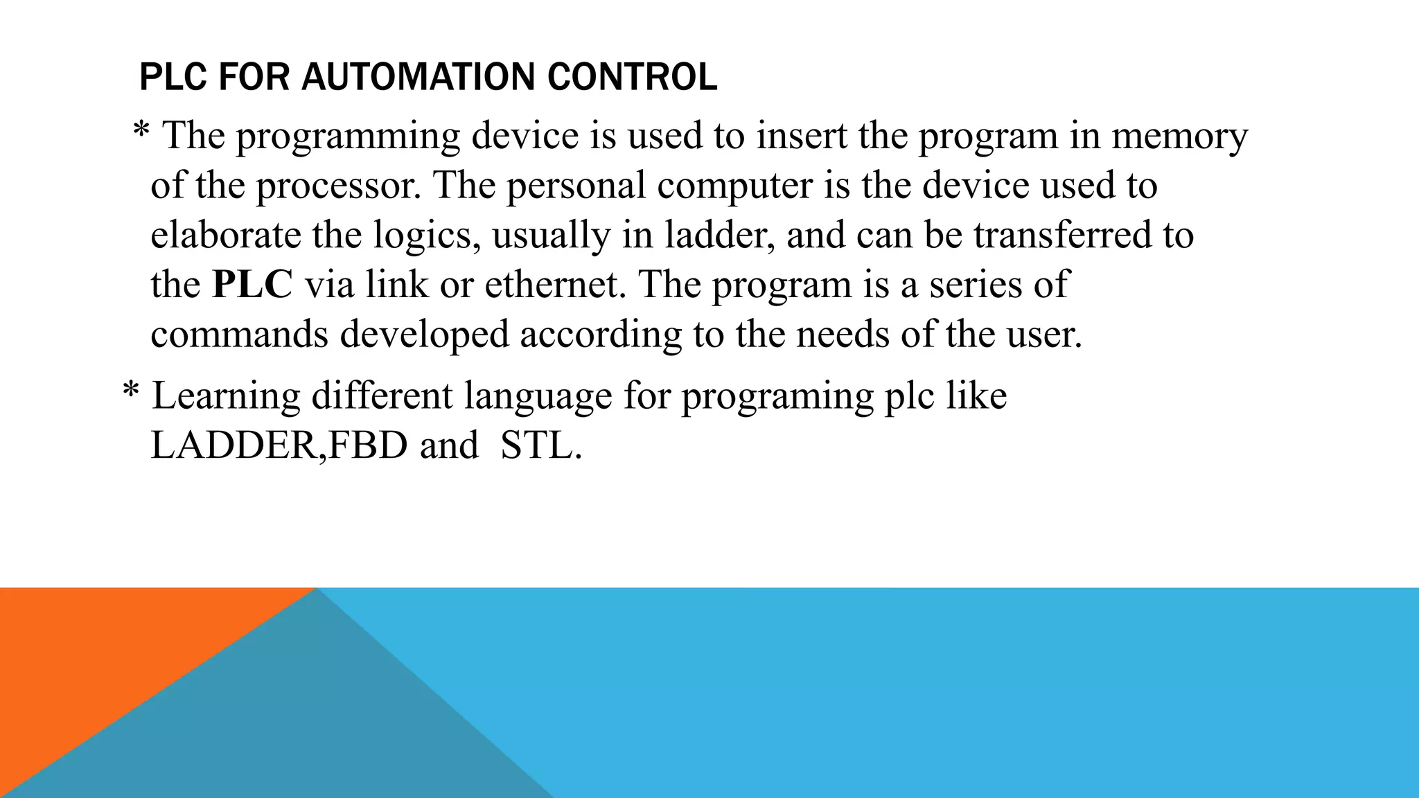 PLC FOR AUTOMATION CONTROL
* The programming device is used to insert the program in memory
of the processor. The personal computer is the device used to
elaborate the logics, usually in ladder, and can be transferred to
the PLC via link or ethernet. The program is a series of
commands developed according to the needs of the user.
* Learning different language for programing plc like
LADDER,FBD and STL.
 