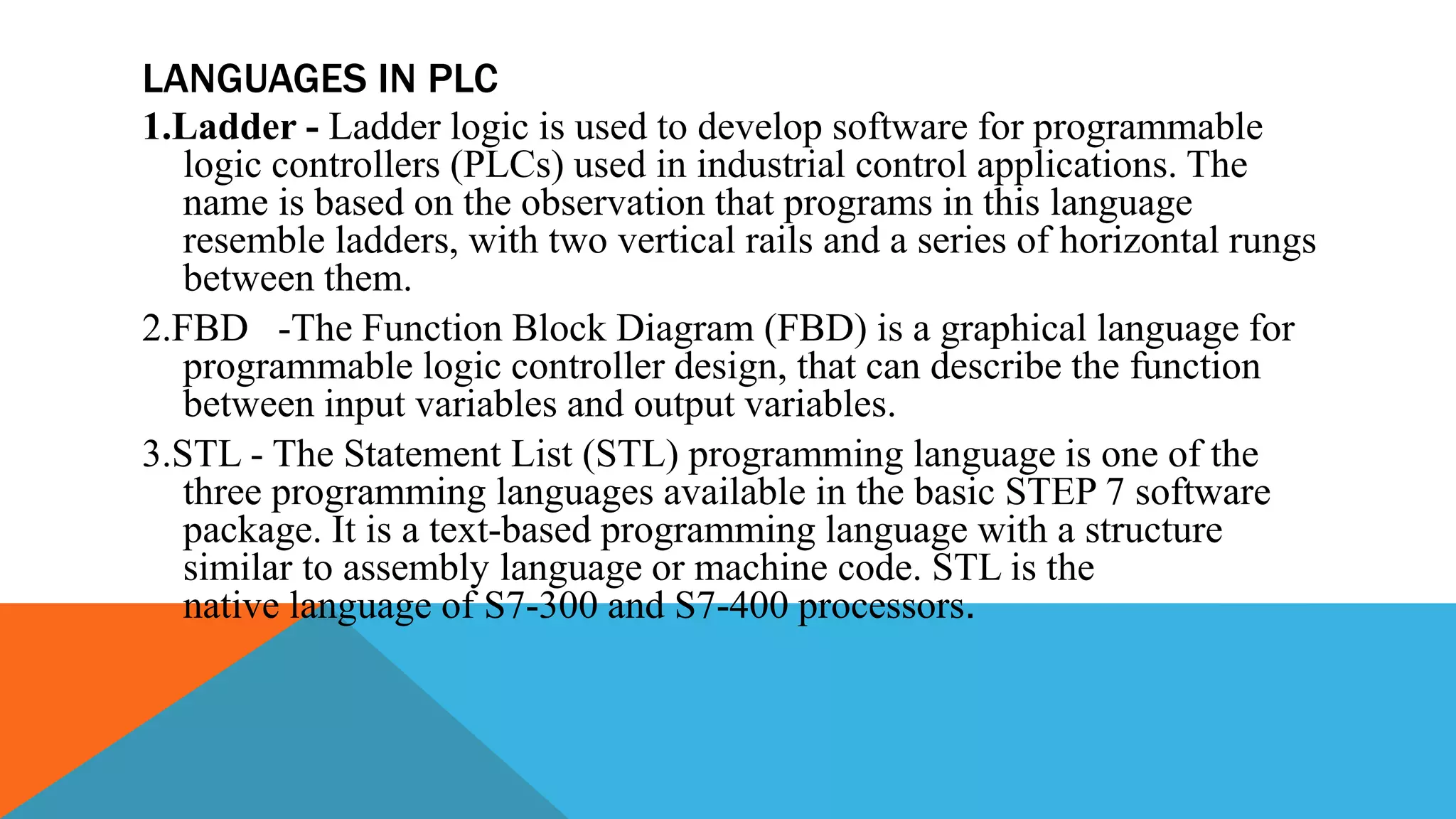 LANGUAGES IN PLC
1.Ladder - Ladder logic is used to develop software for programmable
logic controllers (PLCs) used in industrial control applications. The
name is based on the observation that programs in this language
resemble ladders, with two vertical rails and a series of horizontal rungs
between them.
2.FBD -The Function Block Diagram (FBD) is a graphical language for
programmable logic controller design, that can describe the function
between input variables and output variables.
3.STL - The Statement List (STL) programming language is one of the
three programming languages available in the basic STEP 7 software
package. It is a text-based programming language with a structure
similar to assembly language or machine code. STL is the
native language of S7-300 and S7-400 processors.
 