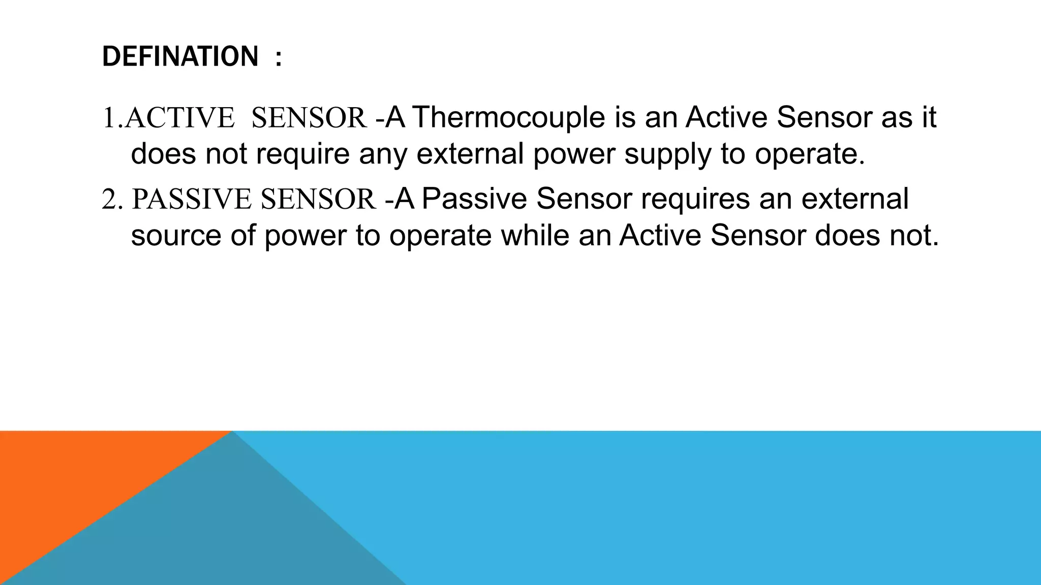 DEFINATION :
1.ACTIVE SENSOR -A Thermocouple is an Active Sensor as it
does not require any external power supply to operate.
2. PASSIVE SENSOR -A Passive Sensor requires an external
source of power to operate while an Active Sensor does not.
 