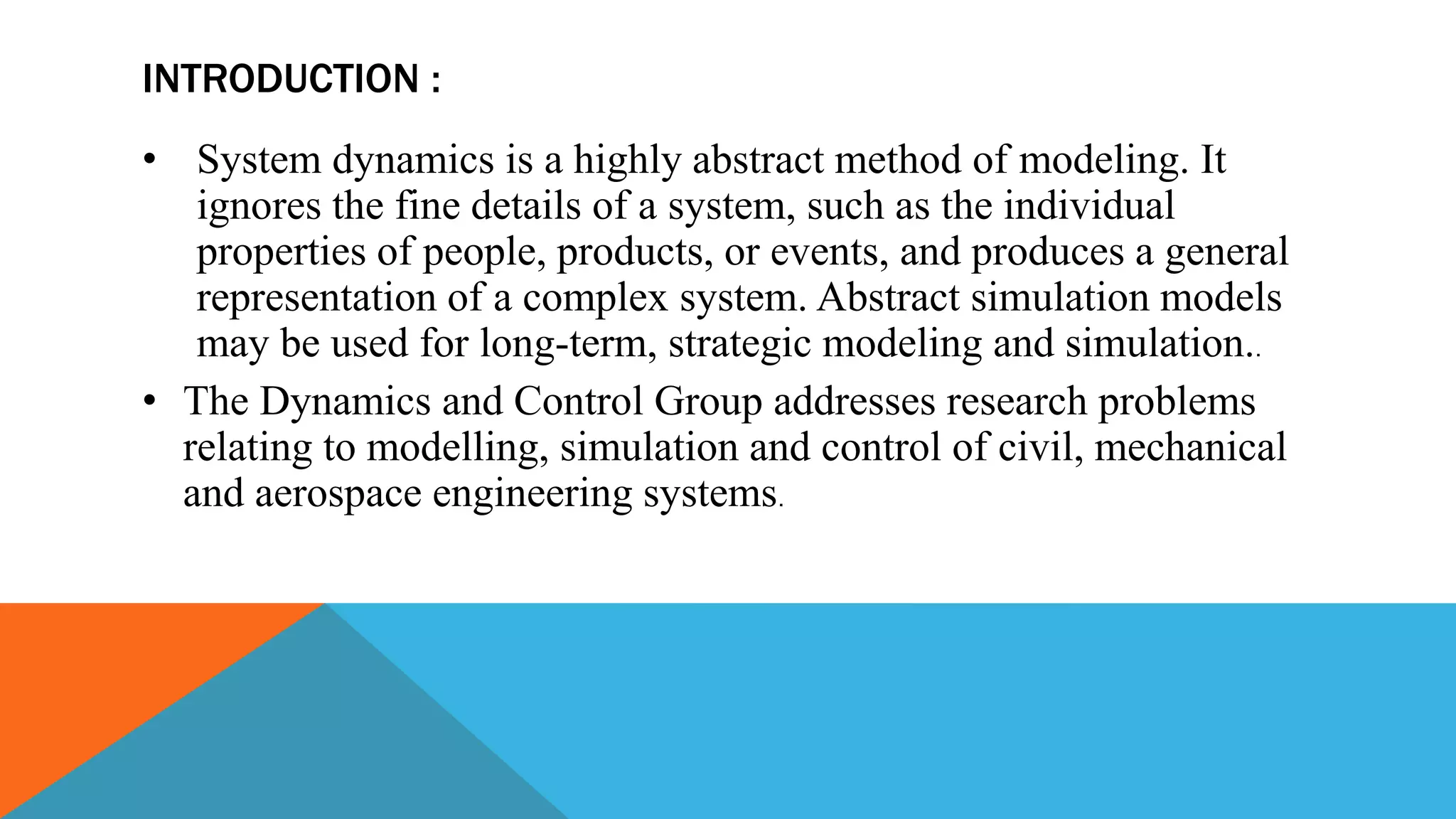 INTRODUCTION :
• System dynamics is a highly abstract method of modeling. It
ignores the fine details of a system, such as the individual
properties of people, products, or events, and produces a general
representation of a complex system. Abstract simulation models
may be used for long-term, strategic modeling and simulation..
• The Dynamics and Control Group addresses research problems
relating to modelling, simulation and control of civil, mechanical
and aerospace engineering systems.
 