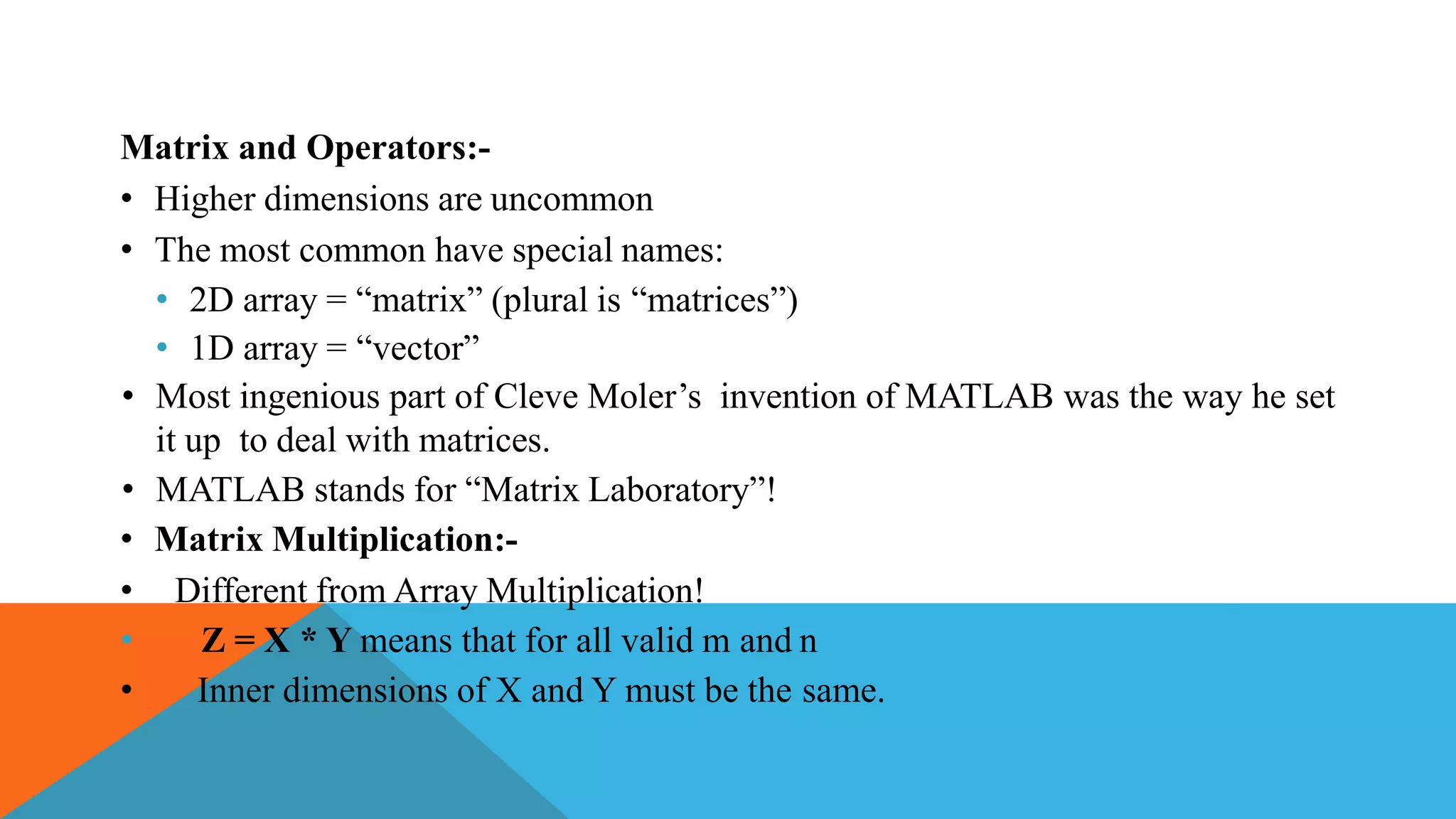 Matrix and Operators:-
• Higher dimensions are uncommon
• The most common have special names:
• 2D array = “matrix” (plural is “matrices”)
• 1D array = “vector”
• Most ingenious part of Cleve Moler’s invention of MATLAB was the way he set
it up to deal with matrices.
• MATLAB stands for “Matrix Laboratory”!
• Matrix Multiplication:-
• Different from Array Multiplication!
• Z = X * Y means that for all valid m and n
• Inner dimensions of X and Y must be the same.
 