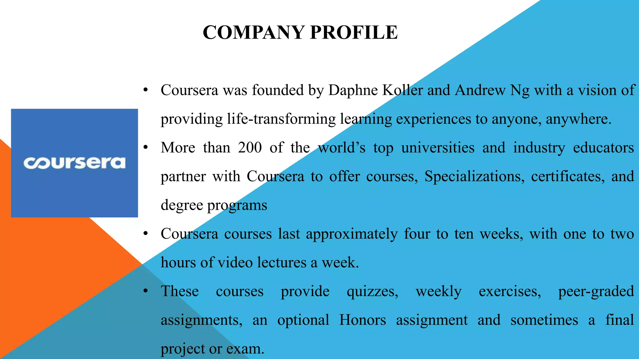 • Coursera was founded by Daphne Koller and Andrew Ng with a vision of
providing life-transforming learning experiences to anyone, anywhere.
• More than 200 of the world’s top universities and industry educators
partner with Coursera to offer courses, Specializations, certificates, and
degree programs
• Coursera courses last approximately four to ten weeks, with one to two
hours of video lectures a week.
• These courses provide quizzes, weekly exercises, peer-graded
assignments, an optional Honors assignment and sometimes a final
project or exam.
COMPANY PROFILE
 