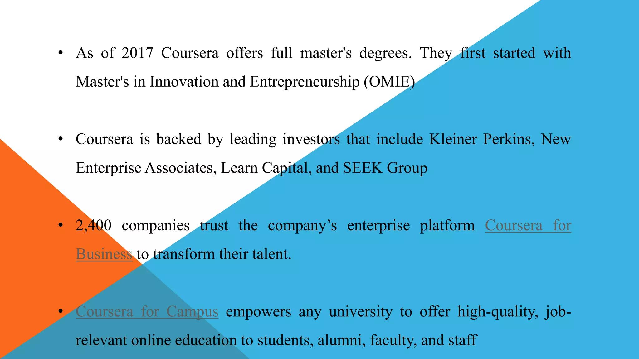 • As of 2017 Coursera offers full master's degrees. They first started with
Master's in Innovation and Entrepreneurship (OMIE)
• Coursera is backed by leading investors that include Kleiner Perkins, New
Enterprise Associates, Learn Capital, and SEEK Group
• 2,400 companies trust the company’s enterprise platform Coursera for
Business to transform their talent.
• Coursera for Campus empowers any university to offer high-quality, job-
relevant online education to students, alumni, faculty, and staff
 