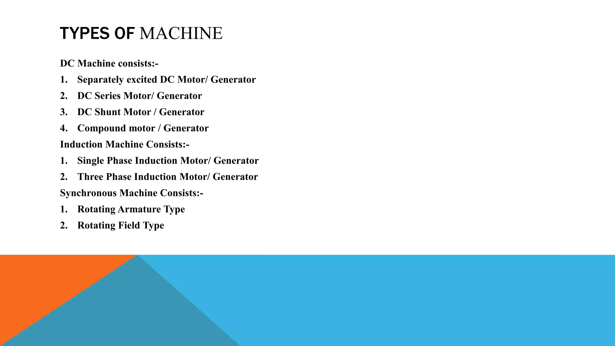 TYPES OF MACHINE
DC Machine consists:-
1. Separately excited DC Motor/ Generator
2. DC Series Motor/ Generator
3. DC Shunt Motor / Generator
4. Compound motor / Generator
Induction Machine Consists:-
1. Single Phase Induction Motor/ Generator
2. Three Phase Induction Motor/ Generator
Synchronous Machine Consists:-
1. Rotating Armature Type
2. Rotating Field Type
 