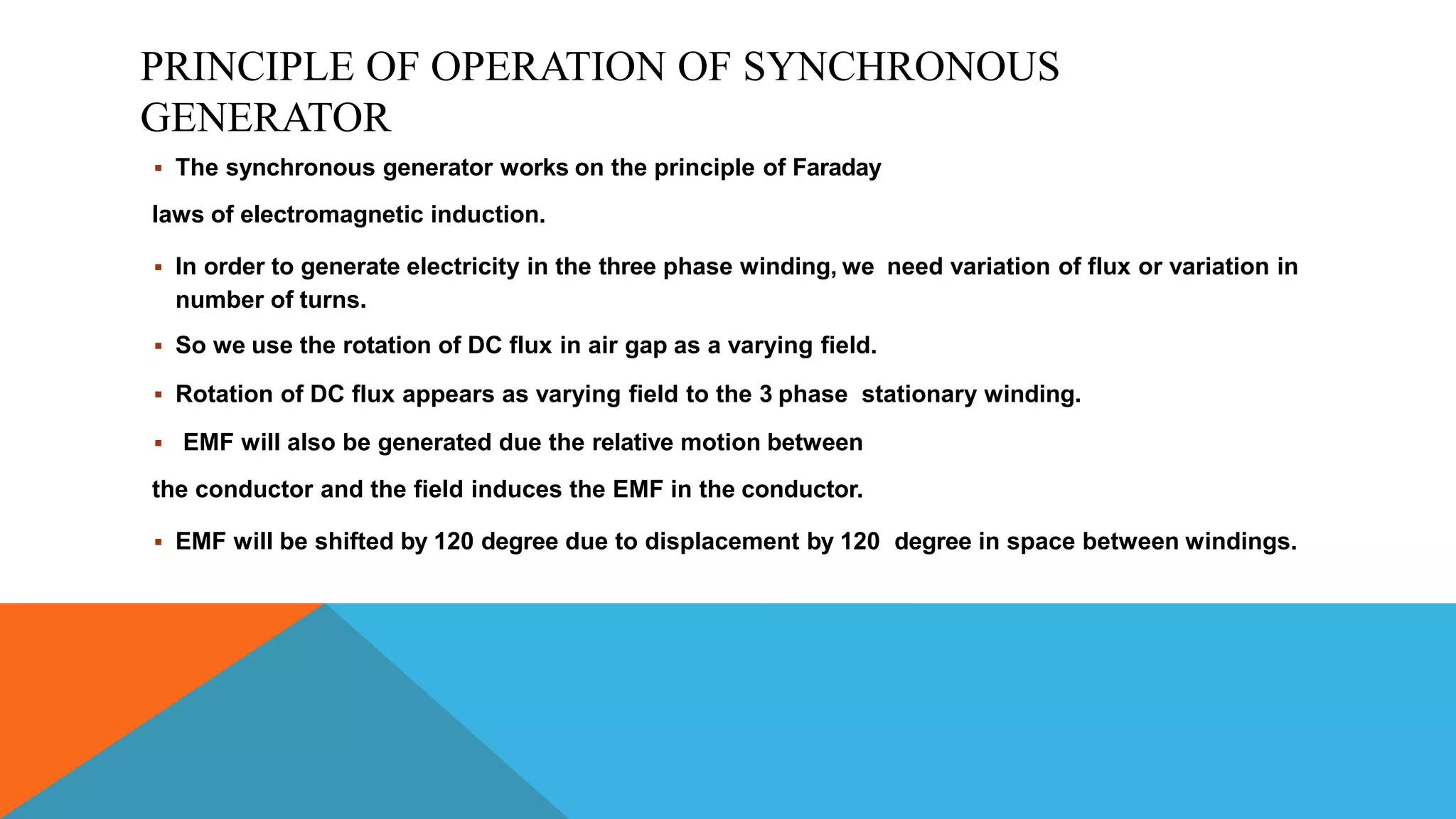PRINCIPLE OF OPERATION OF SYNCHRONOUS
GENERATOR
 The synchronous generator works on the principle of Faraday
laws of electromagnetic induction.
 In order to generate electricity in the three phase winding, we need variation of flux or variation in
number of turns.
 So we use the rotation of DC flux in air gap as a varying field.
 Rotation of DC flux appears as varying field to the 3 phase stationary winding.
 EMF will also be generated due the relative motion between
the conductor and the field induces the EMF in the conductor.
 EMF will be shifted by 120 degree due to displacement by 120 degree in space between windings.
 