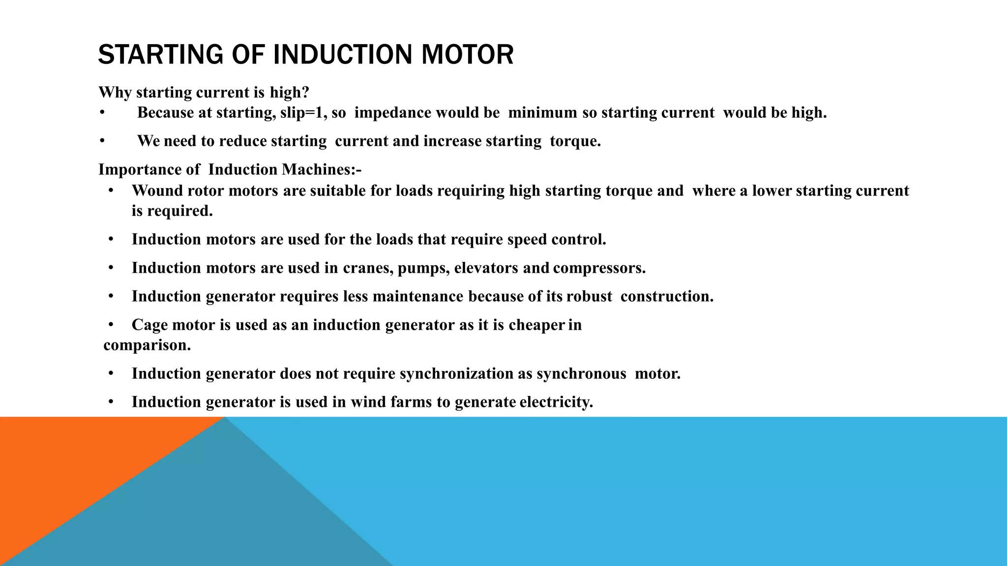 STARTING OF INDUCTION MOTOR
Why starting current is high?
• Because at starting, slip=1, so impedance would be minimum so starting current would be high.
• We need to reduce starting current and increase starting torque.
Importance of Induction Machines:-
• Wound rotor motors are suitable for loads requiring high starting torque and where a lower starting current
is required.
• Induction motors are used for the loads that require speed control.
• Induction motors are used in cranes, pumps, elevators and compressors.
• Induction generator requires less maintenance because of its robust construction.
• Cage motor is used as an induction generator as it is cheaper in
comparison.
• Induction generator does not require synchronization as synchronous motor.
• Induction generator is used in wind farms to generate electricity.
 