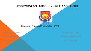 POORNIMA COLLEGE OF ENGINEERING,JAIPUR
SUBMITTED TO :- SUBMITTED BY :-
MR.MAHESH MEENA SHUBHAM DADHICH
TRAINING CORDINATOR PCE18EE704
Industrial Training Presentation,2020
 