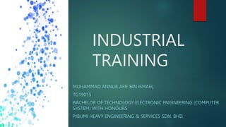 INDUSTRIAL
TRAINING
MUHAMMAD ANNUR AFIF BIN ISMAEL
TG19015
BACHELOR OF TECHNOLOGY ELECTRONIC ENGINEERING (COMPUTER
SYSTEM) WITH HONOURS
PJBUMI HEAVY ENGINEERING & SERVICES SDN. BHD.
 