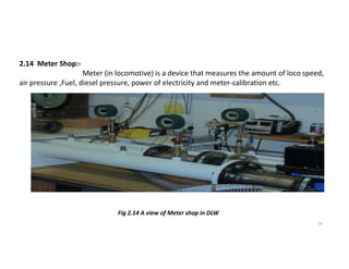 2.14 Meter Shop:-
Meter (in locomotive) is a device that measures the amount of loco speed,
air pressure ,Fuel, diesel pressure, power of electricity and meter-calibration etc.
10
Fig 2.14 A view of Meter shop in DLW
 