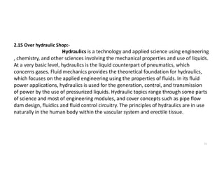 2.15 Over hydraulic Shop:-
Hydraulics is a technology and applied science using engineering
, chemistry, and other sciences involving the mechanical properties and use of liquids.
At a very basic level, hydraulics is the liquid counterpart of pneumatics, which
concerns gases. Fluid mechanics provides the theoretical foundation for hydraulics,
which focuses on the applied engineering using the properties of fluids. In its fluid
power applications, hydraulics is used for the generation, control, and transmission
11
power applications, hydraulics is used for the generation, control, and transmission
of power by the use of pressurized liquids. Hydraulic topics range through some parts
of science and most of engineering modules, and cover concepts such as pipe flow
dam design, fluidics and fluid control circuitry. The principles of hydraulics are in use
naturally in the human body within the vascular system and erectile tissue.
 