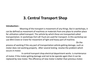 3. Central Transport Shop
Introduction:-
Meaning of the transport is movement of any things. But in workshops, it
can be defined as movement of machines or materials from one place to another place
for utilization called transport. The vehicle by which these are transported called
transportation. In workshops Fort Lift Truck are used for transport. In this workshop we
use Mini Crane or Crane for movement of light and heavy part of machine.use Mini Crane or Crane for movement of light and heavy part of machine.
On the
process of working if the any part of transportation vehicle getting damage, such as
motor does not working properly . After several testing resolve the problem which
occurs in motor.
In central transport shop electrical department works is maintenance
of motor. If the motor getting damage and not to be operate again then it can be
replaced by new motor. The efficiency of new motor is better than previous motor.
 