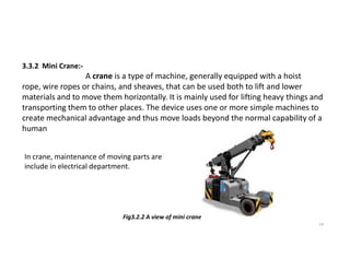 3.3.2 Mini Crane:-
A crane is a type of machine, generally equipped with a hoist
rope, wire ropes or chains, and sheaves, that can be used both to lift and lower
materials and to move them horizontally. It is mainly used for lifting heavy things and
transporting them to other places. The device uses one or more simple machines to
create mechanical advantage and thus move loads beyond the normal capability of a
human
14
Fig3.2.2 A view of mini crane
In crane, maintenance of moving parts are
include in electrical department.
 