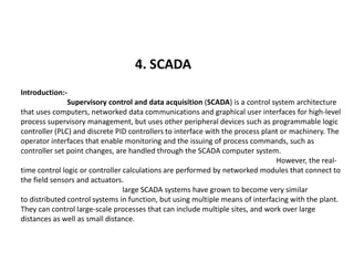 4. SCADA
Introduction:-
Supervisory control and data acquisition (SCADA) is a control system architecture
that uses computers, networked data communications and graphical user interfaces for high-level
process supervisory management, but uses other peripheral devices such as programmable logic
controller (PLC) and discrete PID controllers to interface with the process plant or machinery. The
operator interfaces that enable monitoring and the issuing of process commands, such asoperator interfaces that enable monitoring and the issuing of process commands, such as
controller set point changes, are handled through the SCADA computer system.
However, the real-
time control logic or controller calculations are performed by networked modules that connect to
the field sensors and actuators.
large SCADA systems have grown to become very similar
to distributed control systems in function, but using multiple means of interfacing with the plant.
They can control large-scale processes that can include multiple sites, and work over large
distances as well as small distance.
 