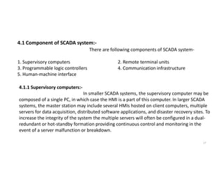 4.1 Component of SCADA system:-
There are following components of SCADA system-
1. Supervisory computers 2. Remote terminal units
3. Programmable logic controllers 4. Communication infrastructure
5. Human-machine interface
4.1.1 Supervisory computers:-
17
4.1.1 Supervisory computers:-
In smaller SCADA systems, the supervisory computer may be
composed of a single PC, in which case the HMI is a part of this computer. In larger SCADA
systems, the master station may include several HMIs hosted on client computers, multiple
servers for data acquisition, distributed software applications, and disaster recovery sites. To
increase the integrity of the system the multiple servers will often be configured in a dual-
redundant or hot-standby formation providing continuous control and monitoring in the
event of a server malfunction or breakdown.
 