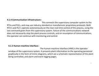 4.1.4 Communication infrastructure:-
This connects the supervisory computer system to the
RTUs and PLCs, and may use industry standard or manufacturer proprietary protocols. Both
RTU's and PLC's operate autonomously on the near-real time control of the process, using the
last command given from the supervisory system. Failure of the communications network
does not necessarily stop the plant process controls, and on resumption of communications,
the operator can continue with monitoring and control.
19
4.1.5 Human-machine interface:-
The human-machine interface (HMI) is the operator
window of the supervisory system. It presents plant information to the operating personnel
graphically in the form of mimic diagrams, which are a schematic representation of the plant
being controlled, and alarm and event logging pages.
 