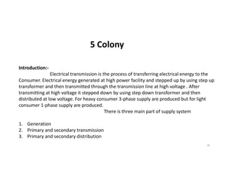 5 Colony
Introduction:-
Electrical transmission is the process of transferring electrical energy to the
Consumer. Electrical energy generated at high power facility and stepped up by using step up
transformer and then transmitted through the transmission line at high voltage . After
20
transformer and then transmitted through the transmission line at high voltage . After
transmitting at high voltage it stepped down by using step down transformer and then
distributed at low voltage. For heavy consumer 3-phase supply are produced but for light
consumer 1-phase supply are produced.
There is three main part of supply system
1. Generation
2. Primary and secondary transmission
3. Primary and secondary distribution
 