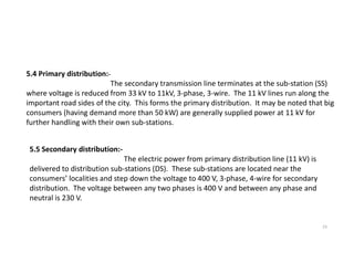 5.4 Primary distribution:-
The secondary transmission line terminates at the sub-station (SS)
where voltage is reduced from 33 kV to 11kV, 3-phase, 3-wire. The 11 kV lines run along the
important road sides of the city. This forms the primary distribution. It may be noted that big
consumers (having demand more than 50 kW) are generally supplied power at 11 kV for
further handling with their own sub-stations.
23
5.5 Secondary distribution:-
The electric power from primary distribution line (11 kV) is
delivered to distribution sub-stations (DS). These sub-stations are located near the
consumers’ localities and step down the voltage to 400 V, 3-phase, 4-wire for secondary
distribution. The voltage between any two phases is 400 V and between any phase and
neutral is 230 V.
 