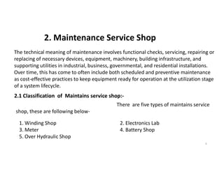 2. Maintenance Service Shop
The technical meaning of maintenance involves functional checks, servicing, repairing or
replacing of necessary devices, equipment, machinery, building infrastructure, and
supporting utilities in industrial, business, governmental, and residential installations.
Over time, this has come to often include both scheduled and preventive maintenance
as cost-effective practices to keep equipment ready for operation at the utilization stage
of a system lifecycle.
6
of a system lifecycle.
2.1 Classification of Maintains service shop:-
There are five types of maintains service
shop, these are following below-
1. Winding Shop 2. Electronics Lab
3. Meter 4. Battery Shop
5. Over Hydraulic Shop
 