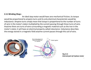 2.11 Winding Shop:-
An ideal step motor would have zero mechanical friction, its torque
would be proportional to ampere-turns and its only electrical characteristic would be
inductance. Ampere-turns simply mean that torque is proportional to the number of turns
of wire in the motor’s stator multiplied by the current passing through those turns of wire.
Anytime there are turns of wire surrounding a magnetic material such as the iron in the
motor’s stator, it will have an electrical property called inductance. Inductance describes
the energy stored in a magnetic field anytime current passes through this coil of wire.
7
Fig.2.11
Internal part of 3-phase motor
 