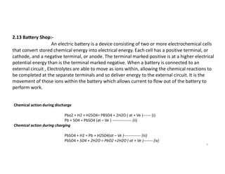 2.13 Battery Shop:-
An electric battery is a device consisting of two or more electrochemical cells
that convert stored chemical energy into electrical energy. Each cell has a positive terminal, or
cathode, and a negative terminal, or anode. The terminal marked positive is at a higher electrical
potential energy than is the terminal marked negative. When a battery is connected to an
external circuit , Electrolytes are able to move as ions within, allowing the chemical reactions to
be completed at the separate terminals and so deliver energy to the external circuit. It is the
movement of those ions within the battery which allows current to flow out of the battery to
perform work.
9
perform work.
Chemical action during discharge
Pbo2 + H2 + H2SO4= PBSO4 + 2H2O ( at + Ve )------ (i)
Pb + SO4 = PbSO4 (at – Ve ) --------------- (ii)
Chemical action during charging
PbSO4 + H2 = Pb + H2SO4(at – Ve )------------- (iii)
PbSO4 + SO4 + 2H2O = PbO2 +2H2O ( at + Ve )------- (iv)
 