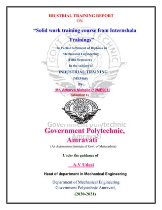 IDUSTRIAL TRAINING REPORT
ON
“Solid work training course from Internshala
Trainings”
In Partial fulfilment of Diploma in
Mechanical Engineering
(Fifth Semester)
In the subject of
INDUSTRIAL TRAINING
(ME5466)
By
Mr. Atharva Mahalle (19ME001)
Submitted To
Government Polytechnic,
Amravati
(An Autonomous Institute of Govt. of Maharashtra)
Under the guidance of
A.V Udasi
Head of department in Mechanical Engineering
Department of Mechanical Engineering
Government Polytechnic Amravati,
(2020-2021)
 