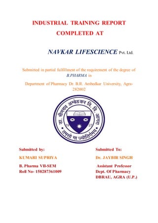 INDUSTRIAL TRAINING REPORT
COMPLETED AT
NAVKAR LIFESCIENCE Pvt. Ltd.
Submitted in partial fulfillment of the requirement of the degree of
B.PHARMA in
Department of Pharmacy Dr. B.R. Ambedkar University, Agra-
282002
Submitted by: Submitted To:
KUMARI SUPRIYA Dr. JAYBIR SINGH
B. Pharma VII-SEM Assistant Professor
Roll No- 158287361009 Dept. Of Pharmacy
DBRAU, AGRA (U.P.)
 