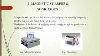 3. MAGNETIC STIRRERS &
SONICATORS
Magnetic stirrer: It is a lab device that employs or rotating magnetic
field to cause a stir bar & helps in mixing.
Sonicator: It is the act of applying sound energy to agitate particle in a
sample. (more than 20KHZ).
Fig. Magnetic Stirrer Fig. Sonicators
 