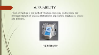 6. FRIABILITY
Friability testing is the method which is employed to determine the
physical strength of uncoated tablet upon exposure to mechanical shock
and attrition .
Fig. Friabiator
 