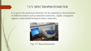 7.UV SPECTROPHOTOMETER
It is used in the analytical chemistry for the quantitative determination
of different analyte such as transition metal ions , highly conjugated
organic compounds& biological macro molecules.
Fig. UV Spectrohotometer
 