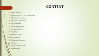 CONTENT
 About Industry
 Drugs prepared by J.M Laboratories.
 Marketed Formulations.
 Production Department.
 QC Department.
 Types of Instrument.
 Weighing Balance.
 PH Meter
 Magnetic Stirrer.
 DT Apparatus.
 Dissolution Apparatus
 Friabilator
 UV Spectrophotometer
 Hot Air Oven
 