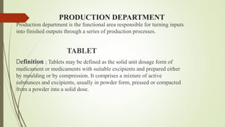 PRODUCTION DEPARTMENT
Production department is the functional area responsible for turning inputs
into finished outputs through a series of production processes.
TABLET
Definition ; Tablets may be defined as the solid unit dosage form of
medicament or medicaments with suitable excipients and prepared either
by moulding or by compression. It comprises a mixture of active
substances and excipients, usually in powder form, pressed or compacted
from a powder into a solid dose.
 