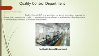 Quality Control Department
QUALITY CONTROL:
Quality Control (QC) is a procedure or set of procedures intended to
ensure that a manufacture product or performed service adheres to a defined set of quality criteria
or meets the requirements of the client or customers.
Fig. Quality Control Department
 