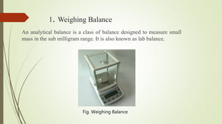 1. Weighing Balance
An analytical balance is a class of balance designed to measure small
mass in the sub milligram range. It is also known as lab balance.
Fig. Weighing Balance
 