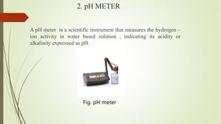 2. pH METER
A pH meter is a scientific instrument that measures the hydrogen –
ion activity in water based solution , indicating its acidity or
alkalinity expressed as pH.
Fig. pH meter
 