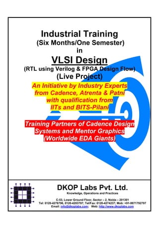 Industrial Training
    (Six Months/One Semester)
                in
             VLSI Design
(RTL using Verilog & FPGA Design Flow)
                 (Live Project)
  An Initiative by Industry Experts
   from Cadence, Atrenta & Patni
       with qualification from
         IITs and BITS-Pilani

Training Partners of Cadence Design
   Systems and Mentor Graphics
       (Worldwide EDA Giants)




                 DKOP Labs Pvt. Ltd.
                        Knowledge, Operations and Practices

                  C-53, Lower Ground Floor, Sector – 2, Noida – 201301
     Tel: 0120-4276796, 0120-4203797; Tel/Fax: 0120-4274237; Mob: +91-9971792797
              Email: info@dkoplabs.com; Web: http://www.dkoplabs.com
 