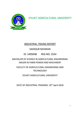 1
INDUSTRIAL TRAING REPORT
SADIQUR RAHMAN
ID: 1405048 REG NO: 2534
BACHELOR OF SCIENCE IN AGRICULTURAL ENGINEERING
MAJOR IN FARM POWER AND MACHINERY
FACULTY OF AGRICULTURAL ENGINEERING AND
TECHNOLOGY
SYLHET AGRICULTURAL UNIVERSITY
DATE OF INDUSTRIAL TRAINING: 10th
April 2018
SYLHET AGRICULTURAL UNIVERSITY
 