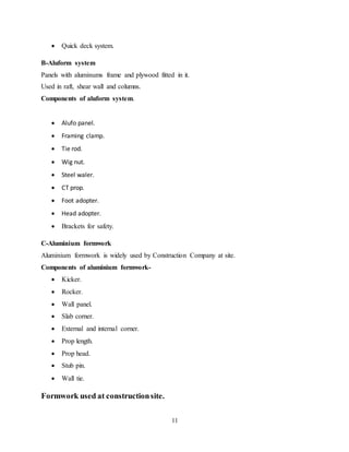 11
 Quick deck system.
B-Aluform system
Panels with aluminums frame and plywood fitted in it.
Used in raft, shear wall and columns.
Components of aluform system.
 Alufo panel.
 Framing clamp.
 Tie rod.
 Wig nut.
 Steel waler.
 CT prop.
 Foot adopter.
 Head adopter.
 Brackets for safety.
C-Aluminium formwork
Aluminium formwork is widely used by Construction Company at site.
Components of aluminium formwork-
 Kicker.
 Rocker.
 Wall panel.
 Slab corner.
 External and internal corner.
 Prop length.
 Prop head.
 Stub pin.
 Wall tie.
Formwork used at constructionsite.
 