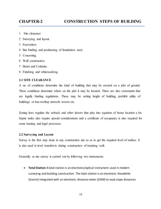 14
CHAPTER-2 CONSTRUCTION STEPS OF BUILDING
1 Site clearance
2 Surveying and layout.
3 Excavation.
4 Bar binding and positioning of foundation steel.
5 Concreting.
6 Wall construction.
7 Beam and Columns.
8 Finishing and whitewashing.
2.1 SITE CLEARANCE
A no of conditions determine the kind of building that may be erected on a plot of ground.
These conditions determine where on the plot it may be located. There are also convenants that
are legally binding regulations. These may be setting height of building, prohibit utility of
buildings or ban rooftop network towers etc.
Zoning laws regulate the setback and other factors that play into equation of house location a lot.
Septic tanks also require special considerations and a certificate of occupancy is also required for
some loaning and legal processes.
2.2 Surveying and Layout
Survey is the first step done in any construction site so as to get the required level of surface. It
is also used in level transferrin during construction of retaining wall.
Generally at site survey is carried out by following two instruments.
 Total Station A total station is an electronic/optical instrument used in modern
surveying and building construction. The total station is an electronic theodolite
(transit) integrated with an electronic distance meter (EDM) to read slope distances
 