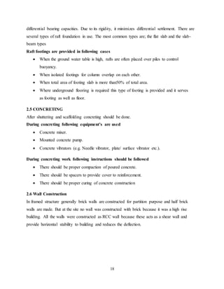 18
differential bearing capacities. Due to its rigidity, it minimizes differential settlement. There are
several types of raft foundation in use. The most common types are; the flat slab and the slab-
beam types
Raft footings are provided in following cases
 When the ground water table is high, rafts are often placed over piles to control
buoyancy.
 When isolated footings for column overlap on each other.
 When total area of footing slab is more than50% of total area.
 Where underground flooring is required this type of footing is provided and it serves
as footing as well as floor.
2.5 CONCRETING
After shuttering and scaffolding concreting should be done.
During concreting following equipment’s are used
 Concrete mixer.
 Mounted concrete pump.
 Concrete vibrators (e.g. Needle vibrator, plate/ surface vibrator etc.).
During concreting work following instructions should be followed
 There should be proper compaction of poured concrete.
 There should be spacers to provide cover to reinforcement.
 There should be proper curing of concrete construction
2.6 Wall Construction
In framed structure generally brick walls are constructed for partition purpose and half brick
walls are made. But at the site no wall was constructed with brick because it was a high rise
building. All the walls were constructed as RCC wall because these acts as a shear wall and
provide horizontal stability to building and reduces the deflection.
 