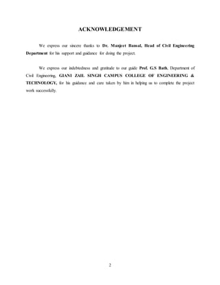 2
ACKNOWLEDGEMENT
We express our sincere thanks to Dr. Manjeet Bansal, Head of Civil Engineering
Department for his support and guidance for doing the project.
We express our indebtedness and gratitude to our guide Prof. G.S Bath, Department of
Civil Engineering, GIANI ZAIL SINGH CAMPUS COLLEGE OF ENGINEERING &
TECHNOLOGY, for his guidance and care taken by him in helping us to complete the project
work successfully.
 