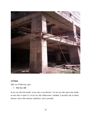 20
2.8 Slab
Slabs are of following types-
 One way slab
In one way slab load transfer occurs only in one direction. For one way slab aspect ratio should
be more than or equal to 2. In one way slab reinforcement calculated is provided only in shorter
direction and in other direction distribution steel is provided.
 